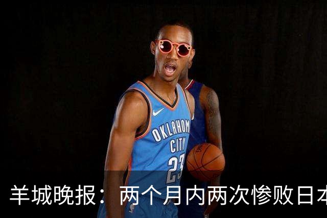 羊城晚报：两个月内两次惨败日本 中国男篮输掉的远不止20分